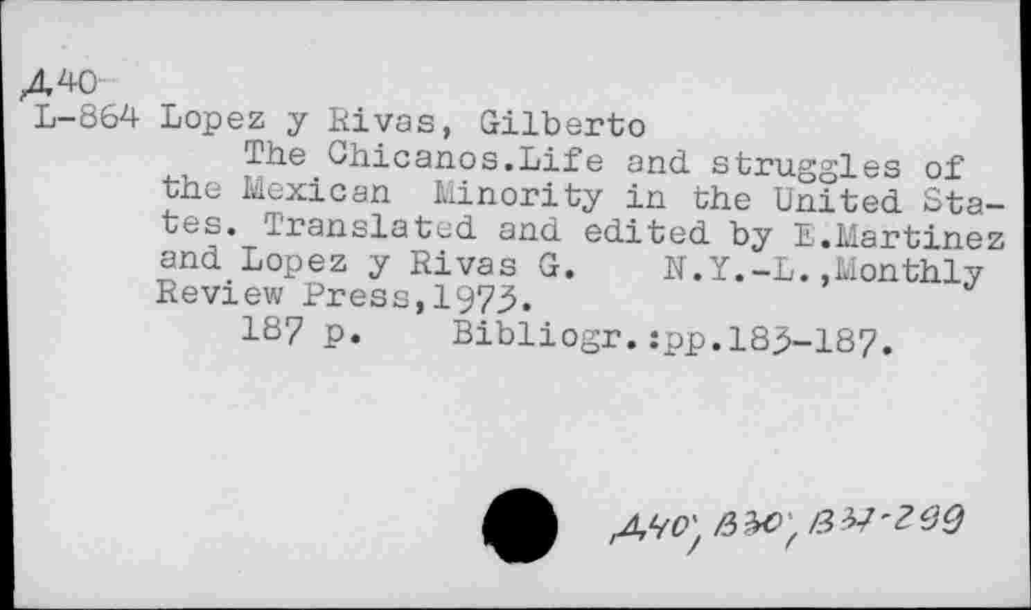 ﻿A 40
L-864 Lopez y Rivas, Gilberto
The Chicanos.Life and struggles of the Mexican Minority in the United States. Translated and edited by E.Martinez and Lopez y Rivas G. N.Y.-L.,Monthly Review Press,1975.
187 p. Bibliogr.:pp.185-187.
